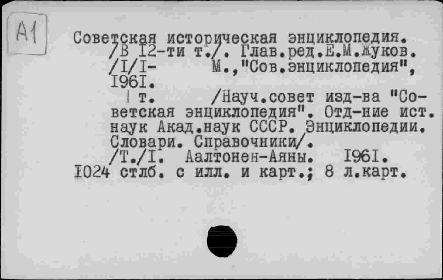 ﻿Советская историческая энциклопедия. /В 12-ти т./. Глав.ред.Е.М.Жуков. /I/І-	М.,"Сов.энциклопедия”,
1961.
I т.	/Науч.совет изд-ва “Со-
ветская энциклопедия". Отд-ние ист. наук Акад.наук СССР. Энциклопедии. Словари. Справочнику/.
/Т./I. Аалтонен-Аяны. 1961. 1024 стлб. с илл. и карт.; 8 л.карт.